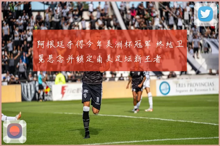 阿根廷夺得今年美洲杯冠军 终结卫冕悬念并锁定南美足坛新王者