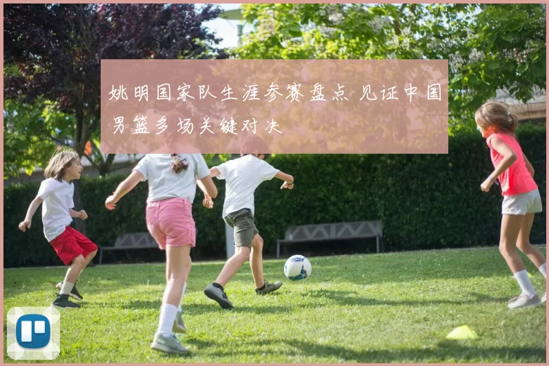 姚明国家队生涯参赛盘点 见证中国男篮多场关键对决